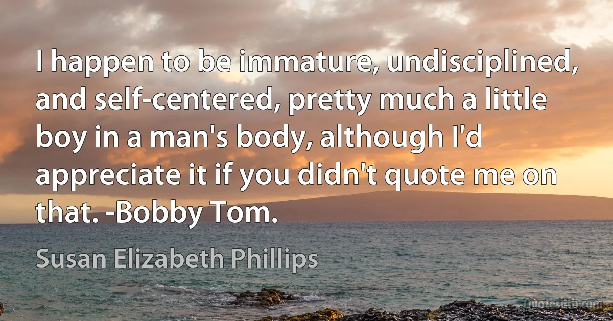 I happen to be immature, undisciplined, and self-centered, pretty much a little boy in a man's body, although I'd appreciate it if you didn't quote me on that. -Bobby Tom. (Susan Elizabeth Phillips)