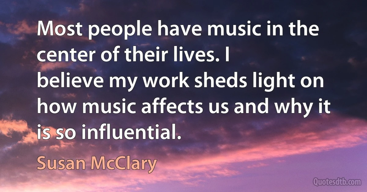 Most people have music in the center of their lives. I believe my work sheds light on how music affects us and why it is so influential. (Susan McClary)