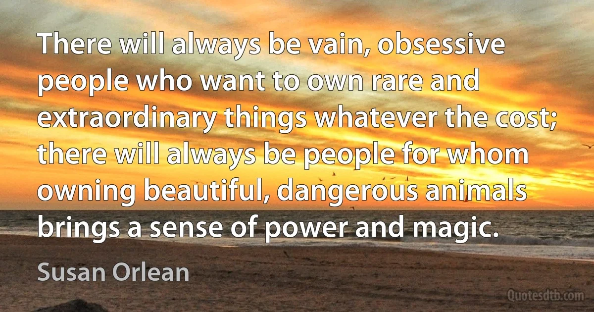 There will always be vain, obsessive people who want to own rare and extraordinary things whatever the cost; there will always be people for whom owning beautiful, dangerous animals brings a sense of power and magic. (Susan Orlean)