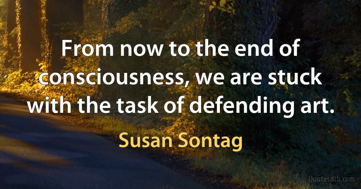 From now to the end of consciousness, we are stuck with the task of defending art. (Susan Sontag)