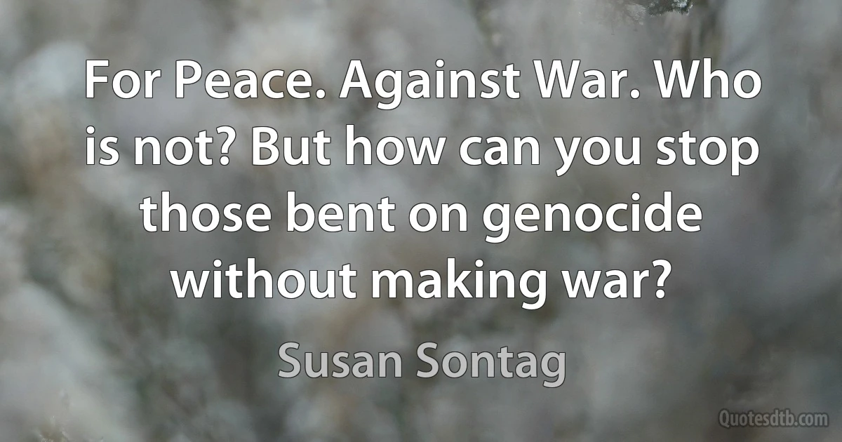 For Peace. Against War. Who is not? But how can you stop those bent on genocide without making war? (Susan Sontag)