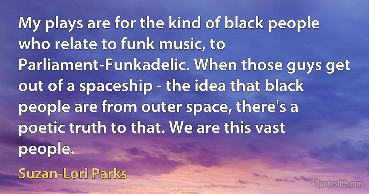 My plays are for the kind of black people who relate to funk music, to Parliament-Funkadelic. When those guys get out of a spaceship - the idea that black people are from outer space, there's a poetic truth to that. We are this vast people. (Suzan-Lori Parks)