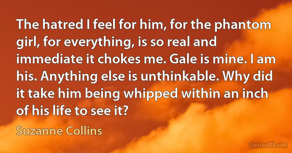 The hatred I feel for him, for the phantom girl, for everything, is so real and immediate it chokes me. Gale is mine. I am his. Anything else is unthinkable. Why did it take him being whipped within an inch of his life to see it? (Suzanne Collins)