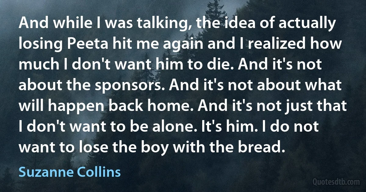 And while I was talking, the idea of actually losing Peeta hit me again and I realized how much I don't want him to die. And it's not about the sponsors. And it's not about what will happen back home. And it's not just that I don't want to be alone. It's him. I do not want to lose the boy with the bread. (Suzanne Collins)