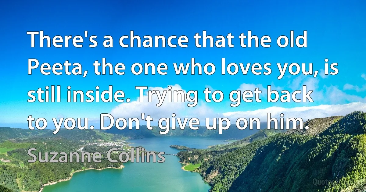 There's a chance that the old Peeta, the one who loves you, is still inside. Trying to get back to you. Don't give up on him. (Suzanne Collins)