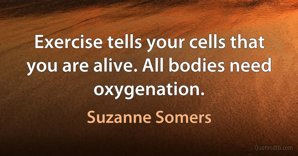 Exercise tells your cells that you are alive. All bodies need oxygenation. (Suzanne Somers)