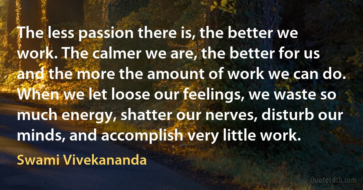 The less passion there is, the better we work. The calmer we are, the better for us and the more the amount of work we can do. When we let loose our feelings, we waste so much energy, shatter our nerves, disturb our minds, and accomplish very little work. (Swami Vivekananda)