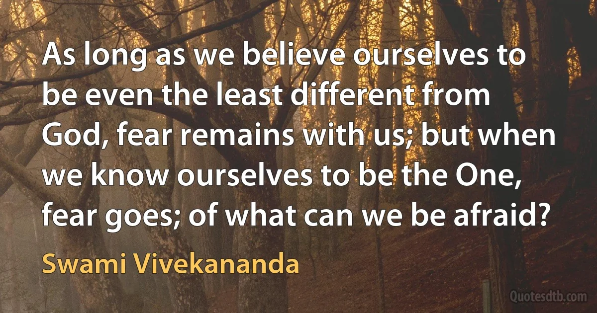 As long as we believe ourselves to be even the least different from God, fear remains with us; but when we know ourselves to be the One, fear goes; of what can we be afraid? (Swami Vivekananda)