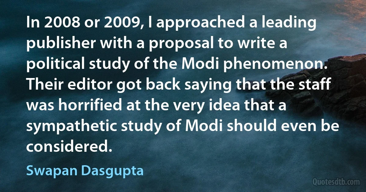 In 2008 or 2009, I approached a leading publisher with a proposal to write a political study of the Modi phenomenon. Their editor got back saying that the staff was horrified at the very idea that a sympathetic study of Modi should even be considered. (Swapan Dasgupta)