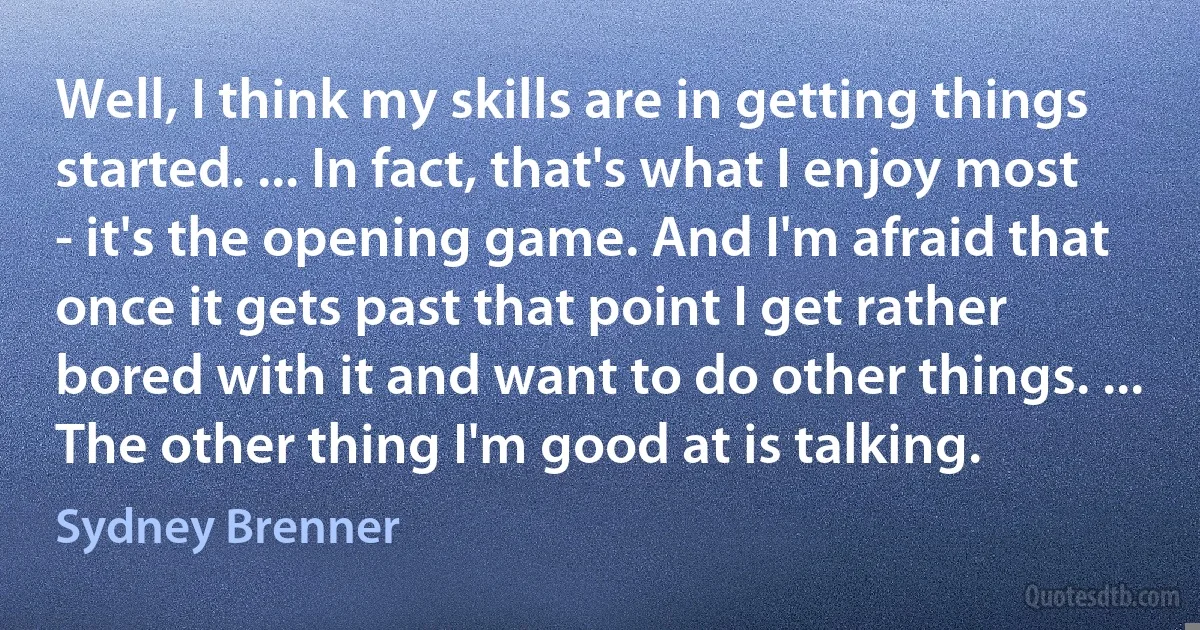 Well, I think my skills are in getting things started. ... In fact, that's what I enjoy most - it's the opening game. And I'm afraid that once it gets past that point I get rather bored with it and want to do other things. ... The other thing I'm good at is talking. (Sydney Brenner)