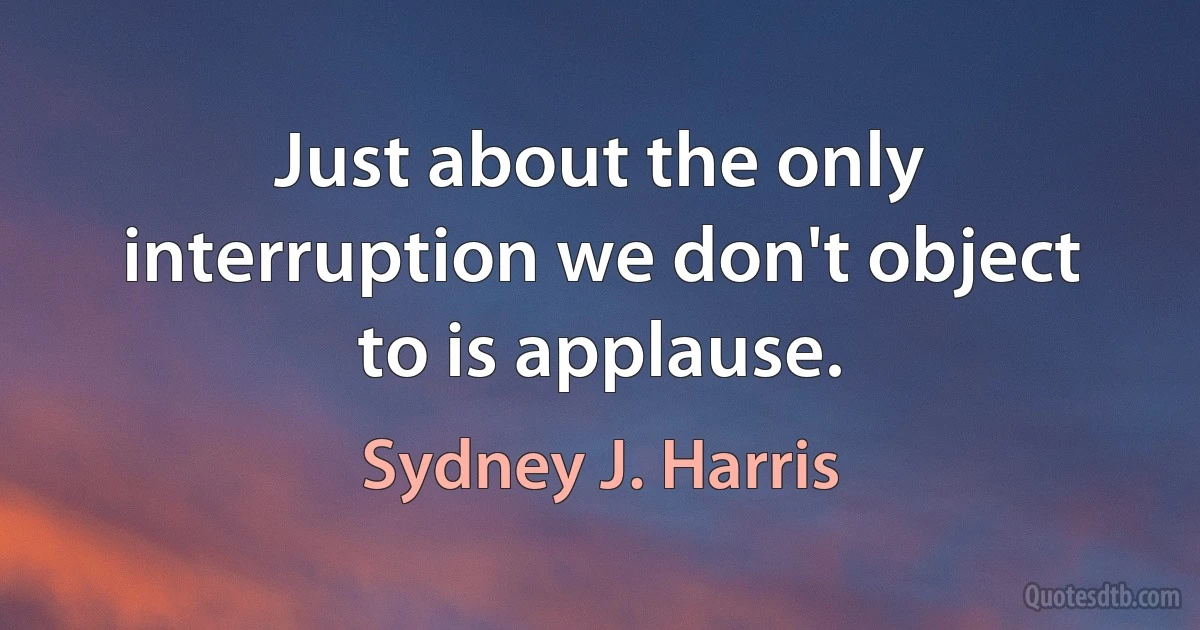 Just about the only interruption we don't object to is applause. (Sydney J. Harris)