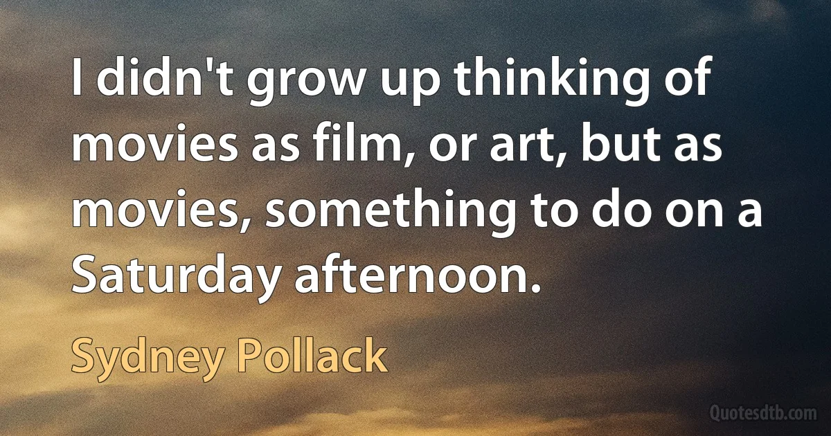 I didn't grow up thinking of movies as film, or art, but as movies, something to do on a Saturday afternoon. (Sydney Pollack)