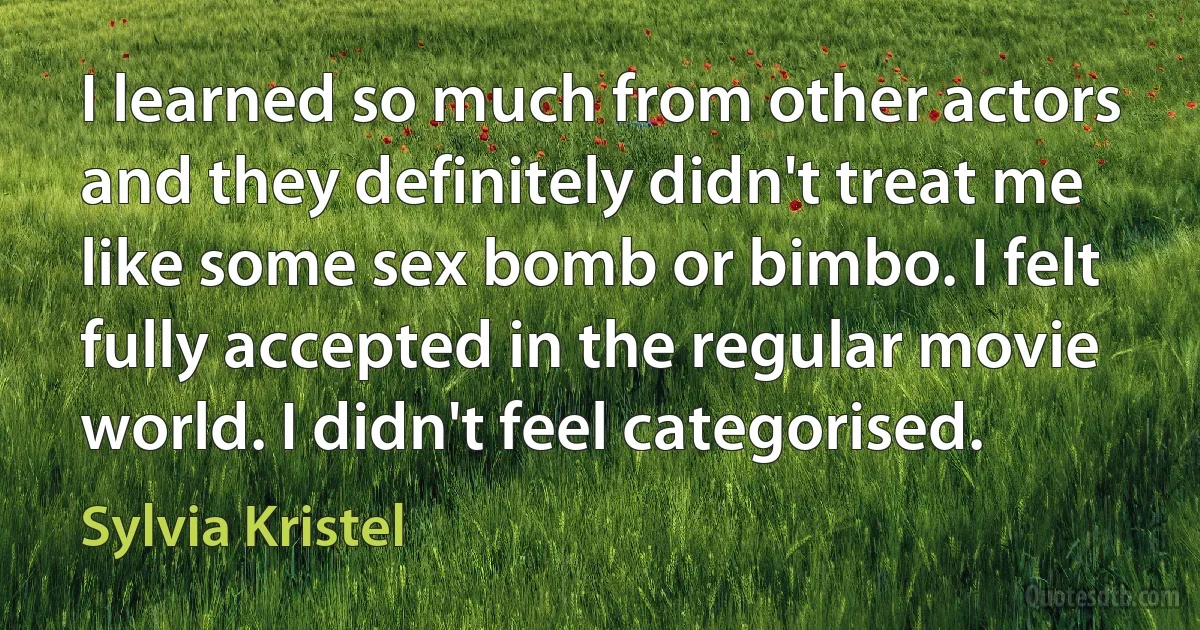 I learned so much from other actors and they definitely didn't treat me like some sex bomb or bimbo. I felt fully accepted in the regular movie world. I didn't feel categorised. (Sylvia Kristel)