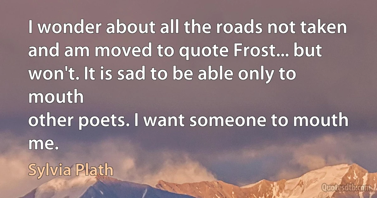 I wonder about all the roads not taken and am moved to quote Frost... but won't. It is sad to be able only to mouth
other poets. I want someone to mouth me. (Sylvia Plath)