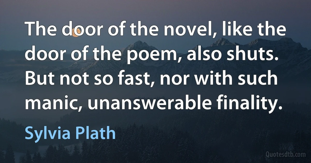 The door of the novel, like the door of the poem, also shuts. But not so fast, nor with such manic, unanswerable finality. (Sylvia Plath)