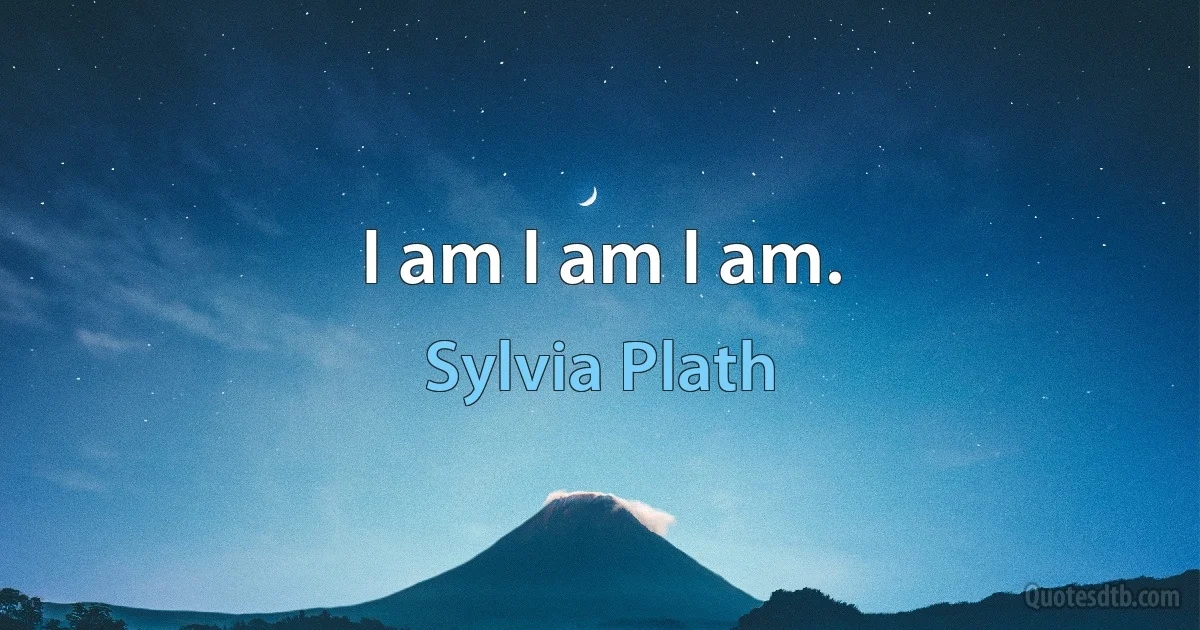 I am I am I am. (Sylvia Plath)