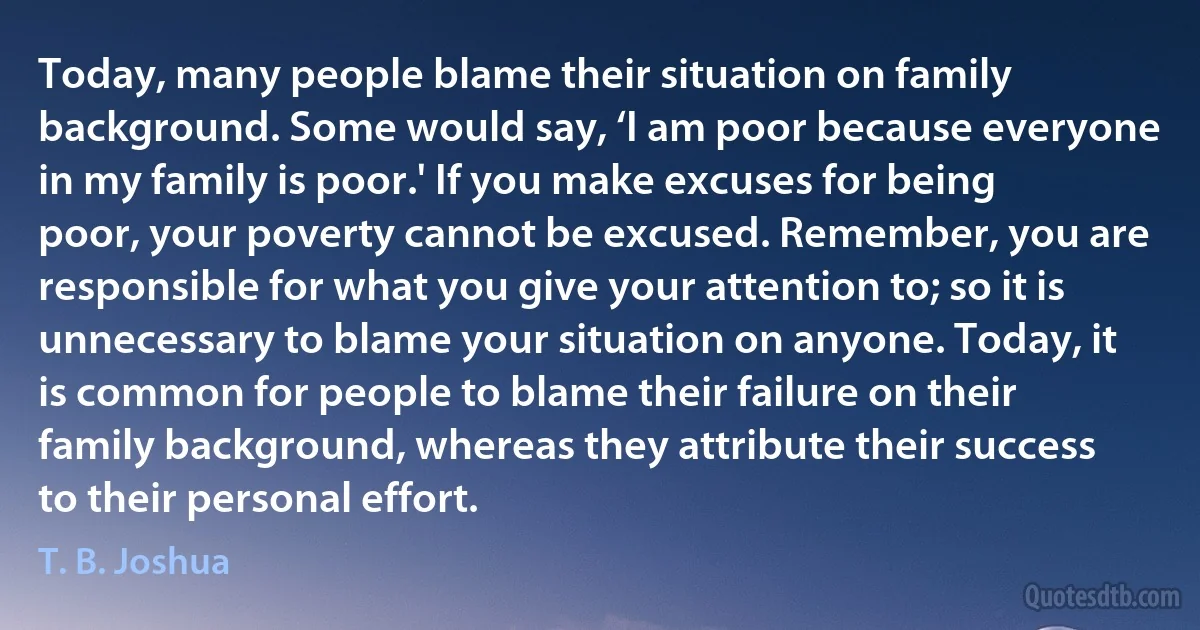 Today, many people blame their situation on family background. Some would say, ‘I am poor because everyone in my family is poor.' If you make excuses for being poor, your poverty cannot be excused. Remember, you are responsible for what you give your attention to; so it is unnecessary to blame your situation on anyone. Today, it is common for people to blame their failure on their family background, whereas they attribute their success to their personal effort. (T. B. Joshua)