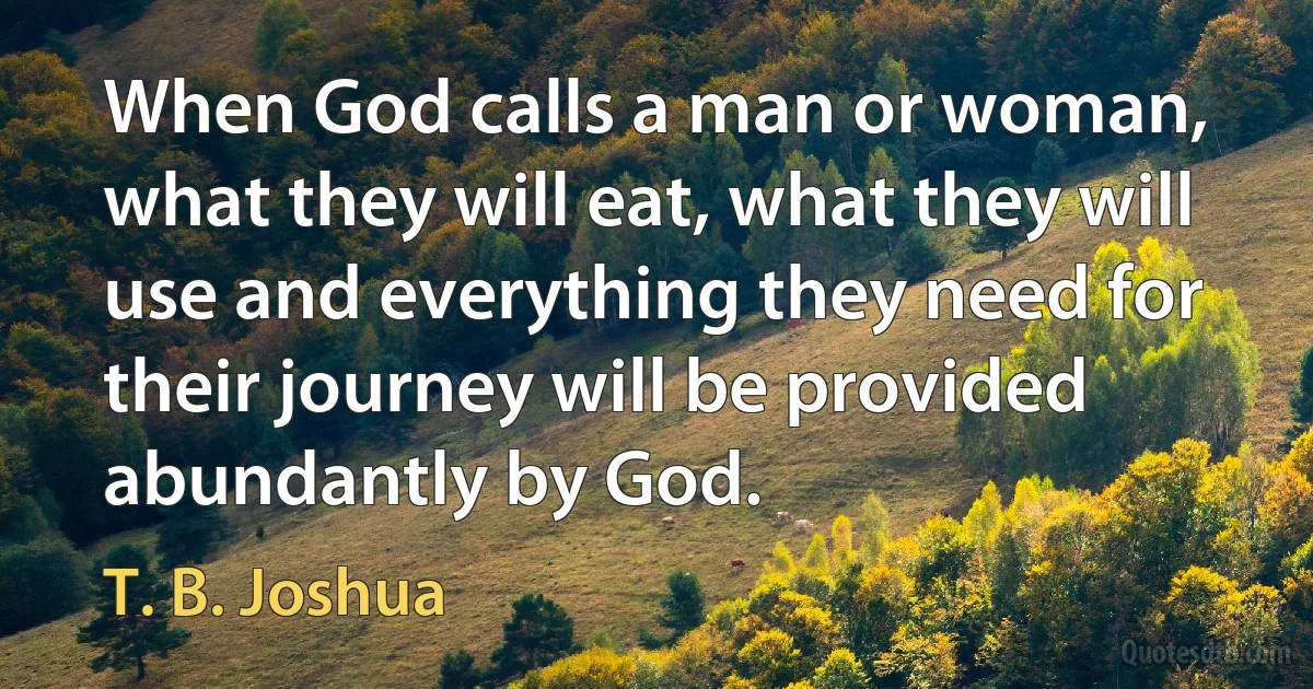 When God calls a man or woman, what they will eat, what they will use and everything they need for their journey will be provided abundantly by God. (T. B. Joshua)