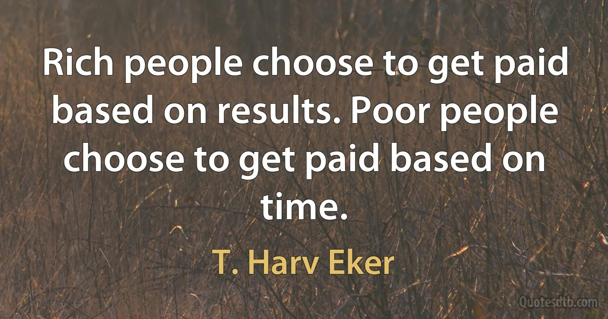 Rich people choose to get paid based on results. Poor people choose to get paid based on time. (T. Harv Eker)