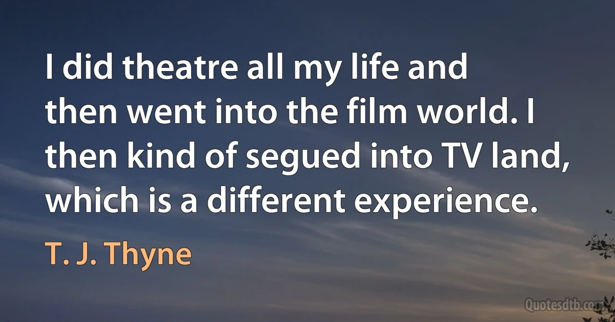 I did theatre all my life and then went into the film world. I then kind of segued into TV land, which is a different experience. (T. J. Thyne)