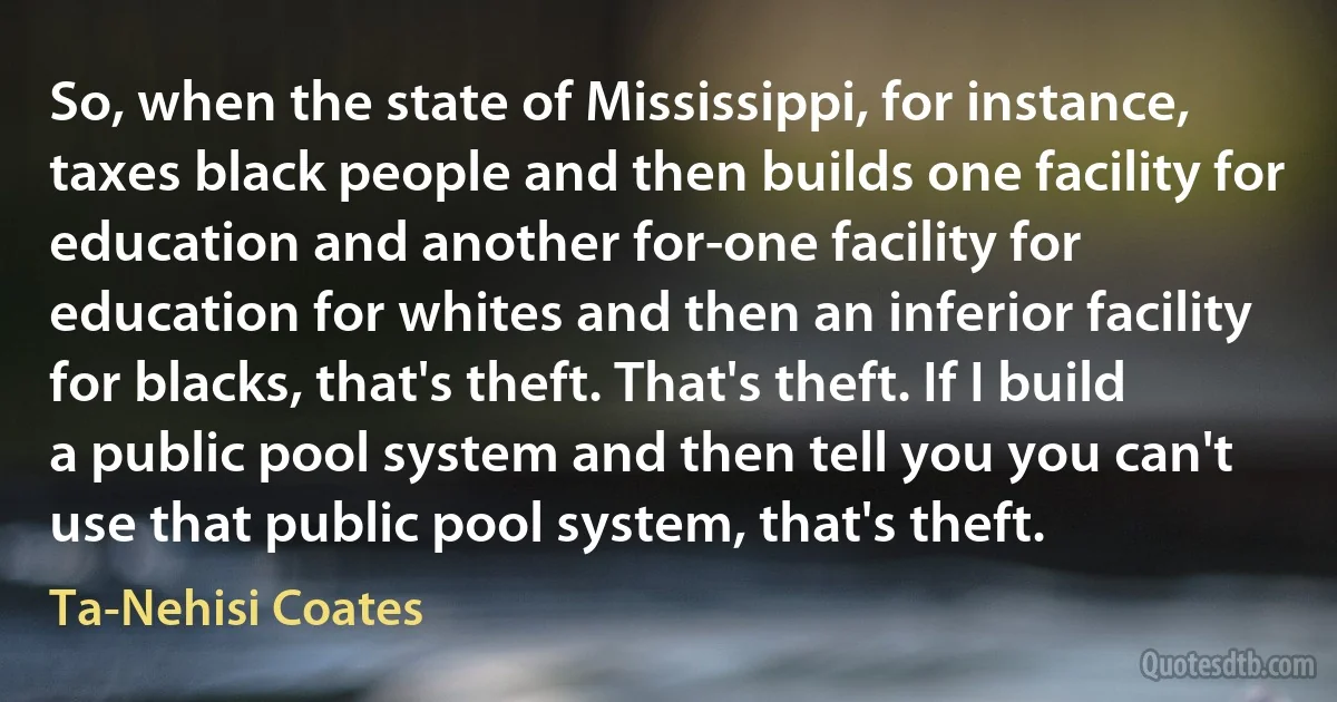 So, when the state of Mississippi, for instance, taxes black people and then builds one facility for education and another for-one facility for education for whites and then an inferior facility for blacks, that's theft. That's theft. If I build a public pool system and then tell you you can't use that public pool system, that's theft. (Ta-Nehisi Coates)