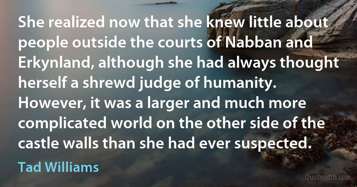 She realized now that she knew little about people outside the courts of Nabban and Erkynland, although she had always thought herself a shrewd judge of humanity. However, it was a larger and much more complicated world on the other side of the castle walls than she had ever suspected. (Tad Williams)