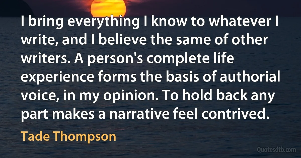 I bring everything I know to whatever I write, and I believe the same of other writers. A person's complete life experience forms the basis of authorial voice, in my opinion. To hold back any part makes a narrative feel contrived. (Tade Thompson)