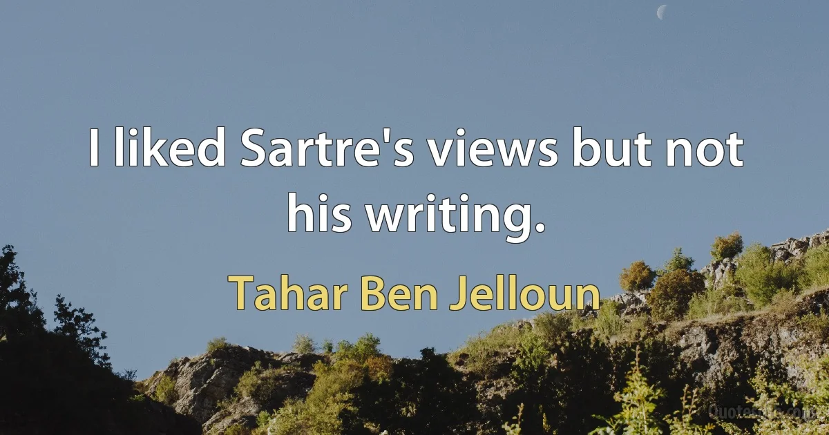 I liked Sartre's views but not his writing. (Tahar Ben Jelloun)