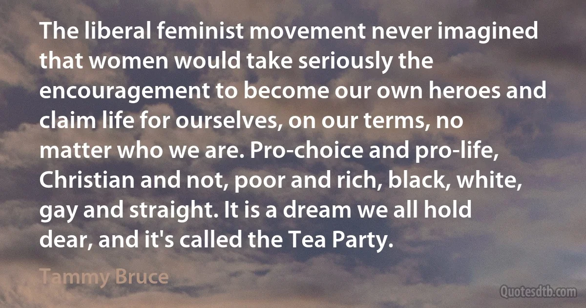 The liberal feminist movement never imagined that women would take seriously the encouragement to become our own heroes and claim life for ourselves, on our terms, no matter who we are. Pro-choice and pro-life, Christian and not, poor and rich, black, white, gay and straight. It is a dream we all hold dear, and it's called the Tea Party. (Tammy Bruce)