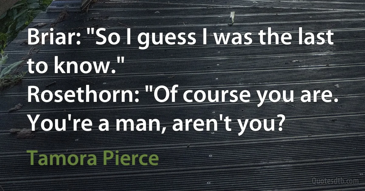 Briar: "So I guess I was the last to know."
Rosethorn: "Of course you are. You're a man, aren't you? (Tamora Pierce)