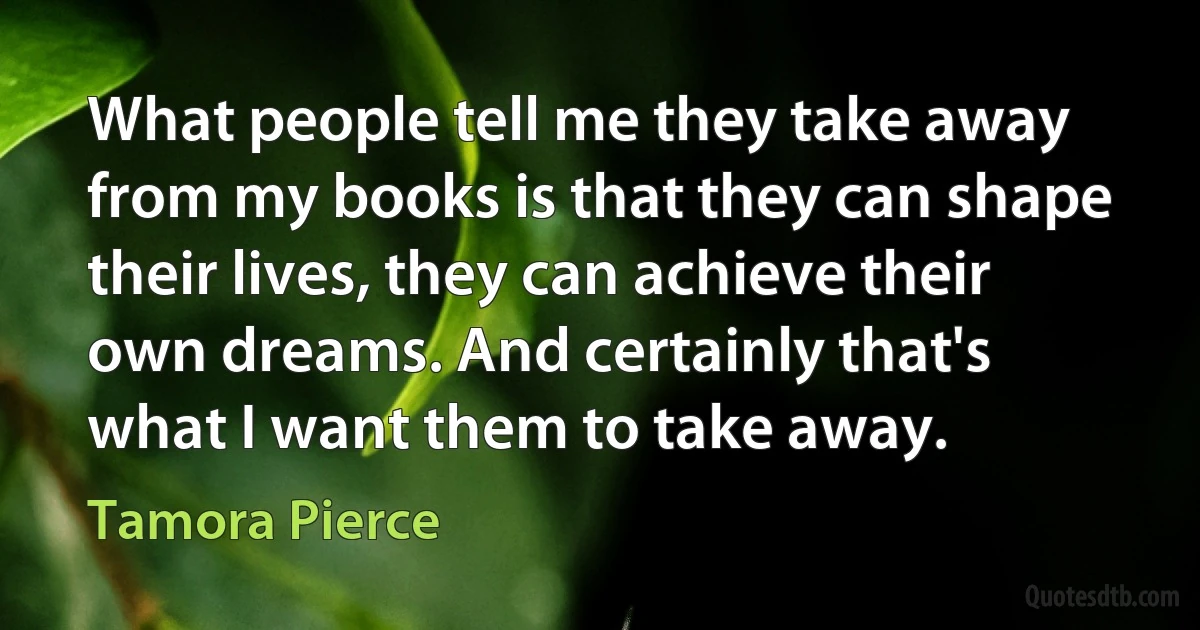 What people tell me they take away from my books is that they can shape their lives, they can achieve their own dreams. And certainly that's what I want them to take away. (Tamora Pierce)