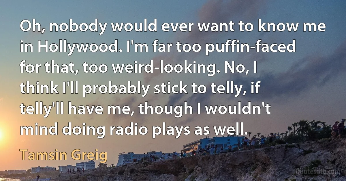 Oh, nobody would ever want to know me in Hollywood. I'm far too puffin-faced for that, too weird-looking. No, I think I'll probably stick to telly, if telly'll have me, though I wouldn't mind doing radio plays as well. (Tamsin Greig)