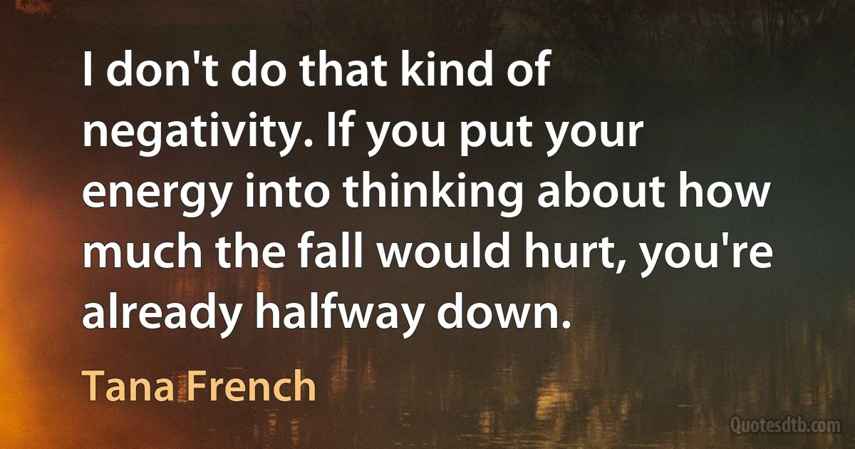 I don't do that kind of negativity. If you put your energy into thinking about how much the fall would hurt, you're already halfway down. (Tana French)