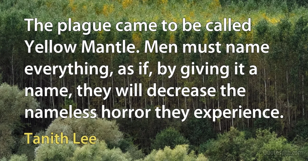 The plague came to be called Yellow Mantle. Men must name everything, as if, by giving it a name, they will decrease the nameless horror they experience. (Tanith Lee)