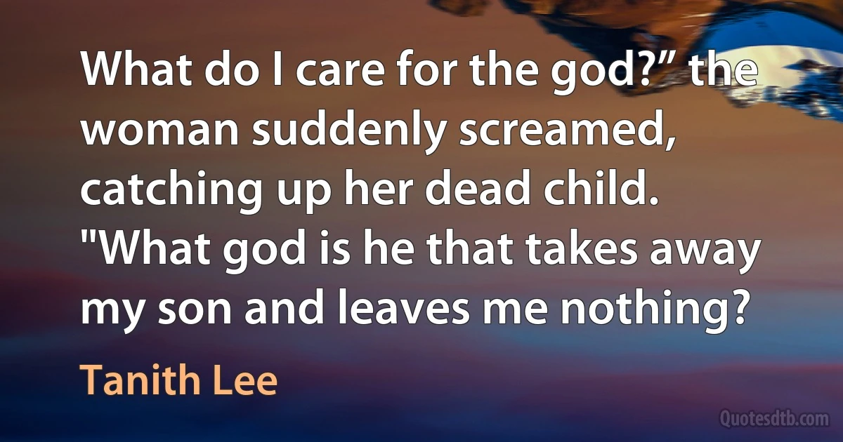 What do I care for the god?” the woman suddenly screamed, catching up her dead child. "What god is he that takes away my son and leaves me nothing? (Tanith Lee)