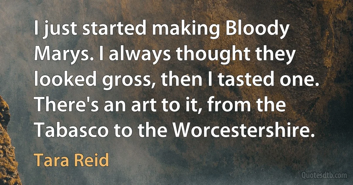 I just started making Bloody Marys. I always thought they looked gross, then I tasted one. There's an art to it, from the Tabasco to the Worcestershire. (Tara Reid)