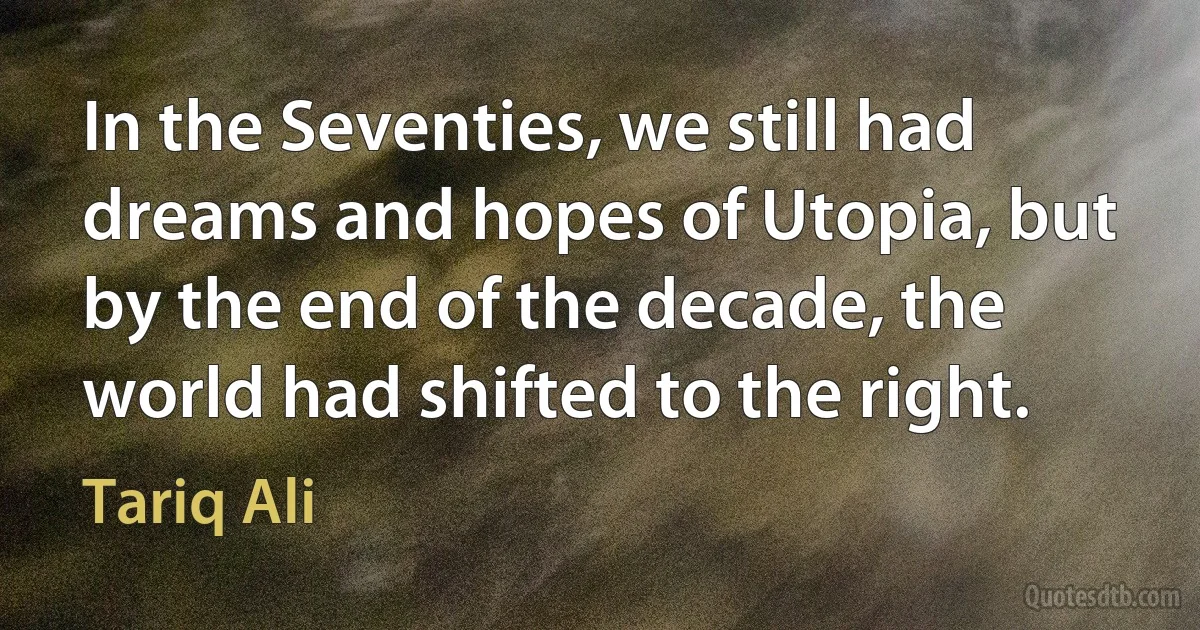 In the Seventies, we still had dreams and hopes of Utopia, but by the end of the decade, the world had shifted to the right. (Tariq Ali)