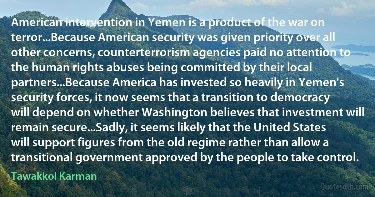 American intervention in Yemen is a product of the war on terror...Because American security was given priority over all other concerns, counterterrorism agencies paid no attention to the human rights abuses being committed by their local partners...Because America has invested so heavily in Yemen's security forces, it now seems that a transition to democracy will depend on whether Washington believes that investment will remain secure...Sadly, it seems likely that the United States will support figures from the old regime rather than allow a transitional government approved by the people to take control. (Tawakkol Karman)