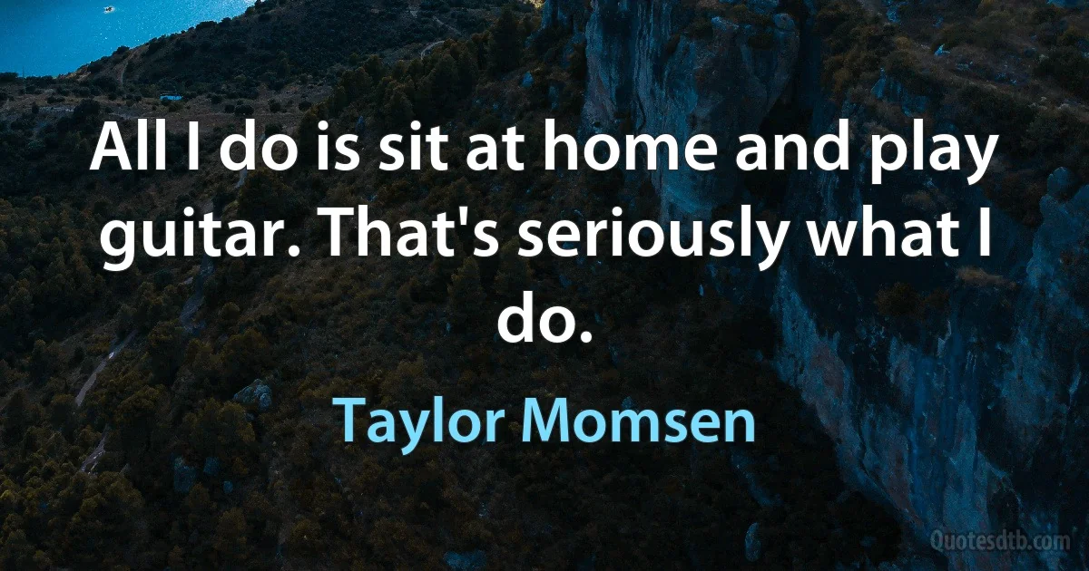 All I do is sit at home and play guitar. That's seriously what I do. (Taylor Momsen)