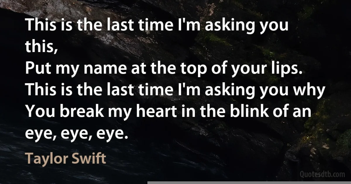 This is the last time I'm asking you this,
Put my name at the top of your lips.
This is the last time I'm asking you why
You break my heart in the blink of an eye, eye, eye. (Taylor Swift)