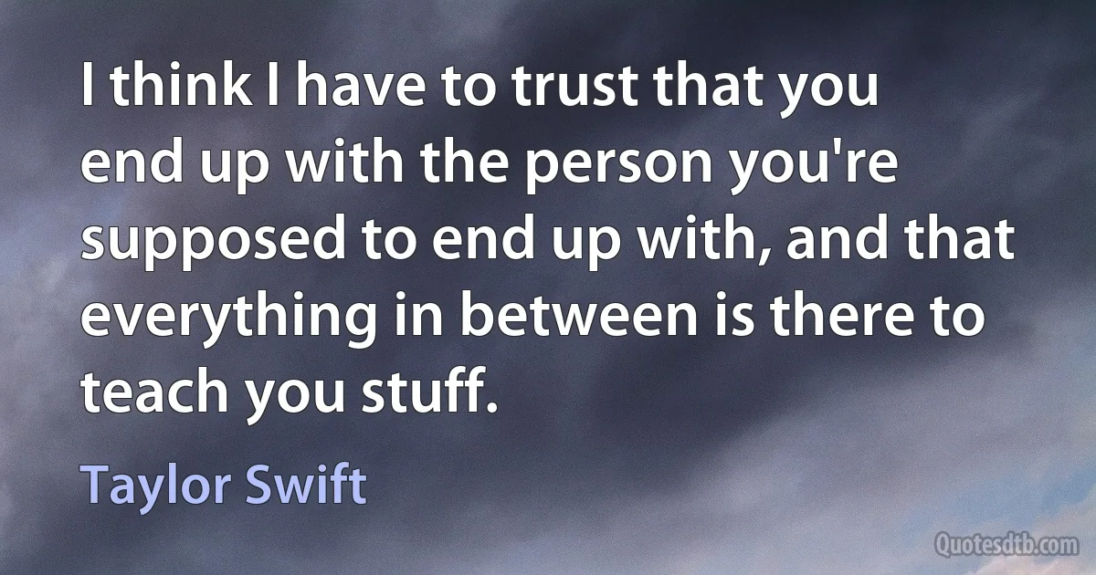 I think I have to trust that you end up with the person you're supposed to end up with, and that everything in between is there to teach you stuff. (Taylor Swift)