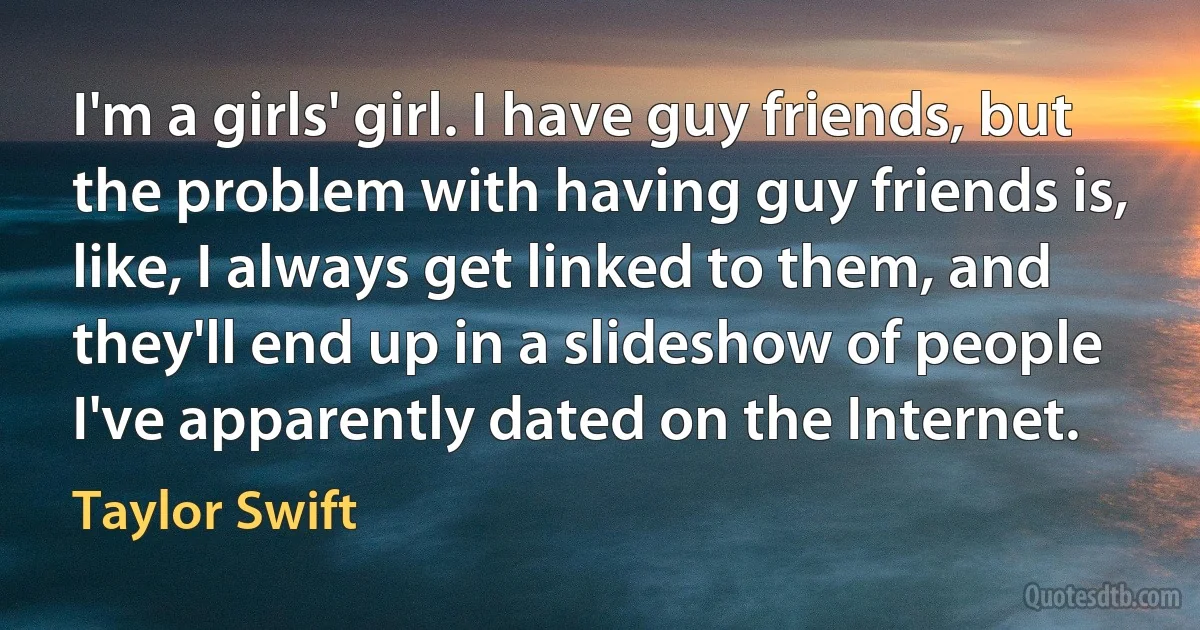 I'm a girls' girl. I have guy friends, but the problem with having guy friends is, like, I always get linked to them, and they'll end up in a slideshow of people I've apparently dated on the Internet. (Taylor Swift)