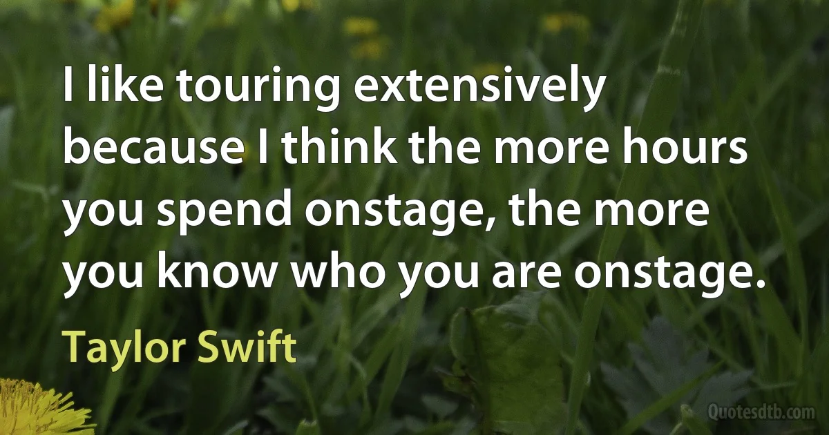 I like touring extensively because I think the more hours you spend onstage, the more you know who you are onstage. (Taylor Swift)