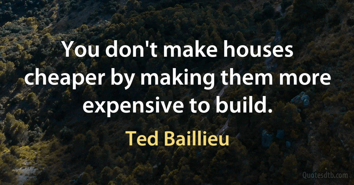 You don't make houses cheaper by making them more expensive to build. (Ted Baillieu)