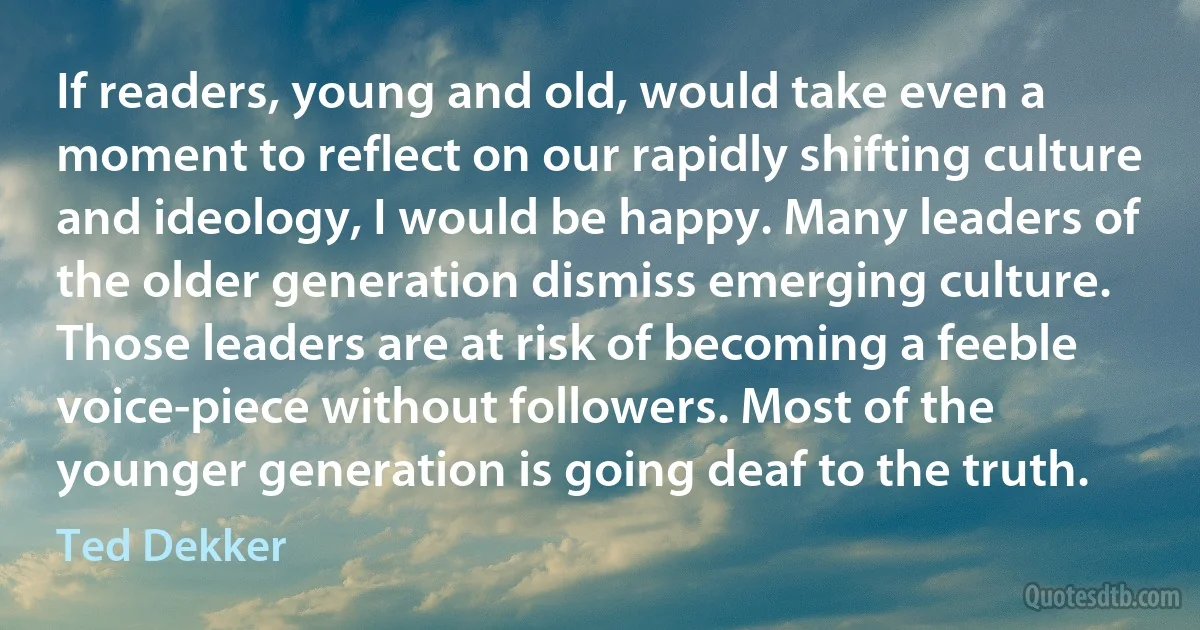 If readers, young and old, would take even a moment to reflect on our rapidly shifting culture and ideology, I would be happy. Many leaders of the older generation dismiss emerging culture. Those leaders are at risk of becoming a feeble voice-piece without followers. Most of the younger generation is going deaf to the truth. (Ted Dekker)