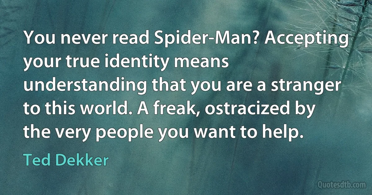 You never read Spider-Man? Accepting your true identity means understanding that you are a stranger to this world. A freak, ostracized by the very people you want to help. (Ted Dekker)