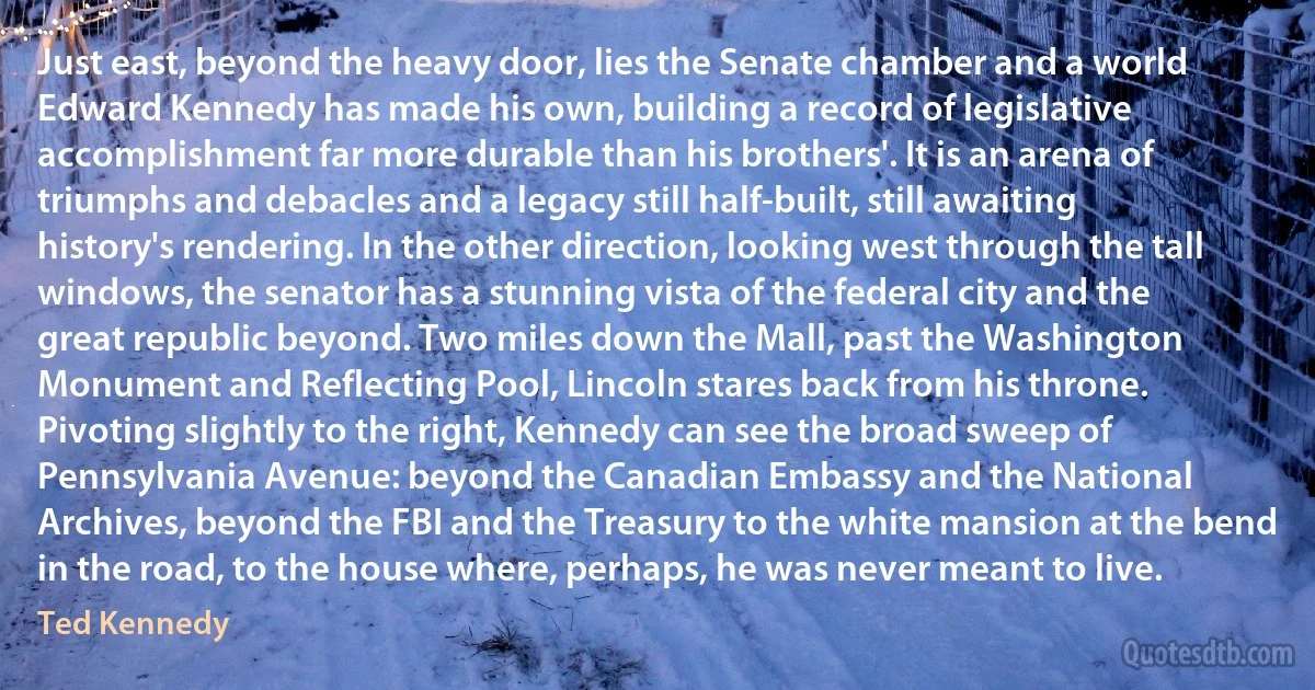 Just east, beyond the heavy door, lies the Senate chamber and a world Edward Kennedy has made his own, building a record of legislative accomplishment far more durable than his brothers'. It is an arena of triumphs and debacles and a legacy still half-built, still awaiting history's rendering. In the other direction, looking west through the tall windows, the senator has a stunning vista of the federal city and the great republic beyond. Two miles down the Mall, past the Washington Monument and Reflecting Pool, Lincoln stares back from his throne. Pivoting slightly to the right, Kennedy can see the broad sweep of Pennsylvania Avenue: beyond the Canadian Embassy and the National Archives, beyond the FBI and the Treasury to the white mansion at the bend in the road, to the house where, perhaps, he was never meant to live. (Ted Kennedy)