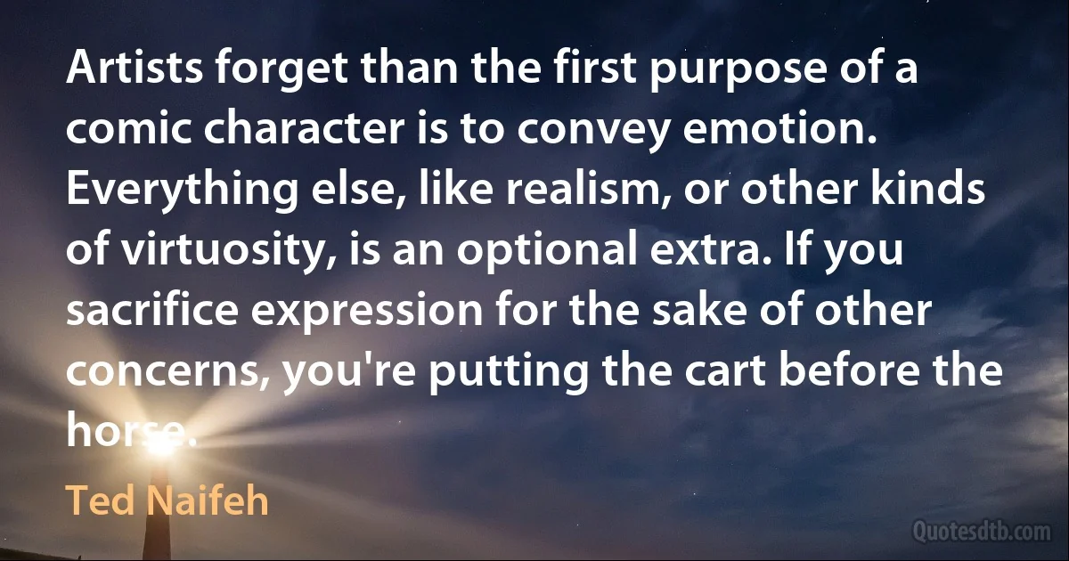 Artists forget than the first purpose of a comic character is to convey emotion. Everything else, like realism, or other kinds of virtuosity, is an optional extra. If you sacrifice expression for the sake of other concerns, you're putting the cart before the horse. (Ted Naifeh)