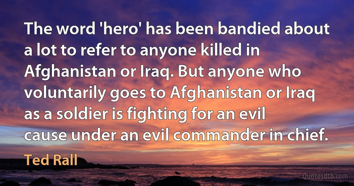 The word 'hero' has been bandied about a lot to refer to anyone killed in Afghanistan or Iraq. But anyone who voluntarily goes to Afghanistan or Iraq as a soldier is fighting for an evil cause under an evil commander in chief. (Ted Rall)