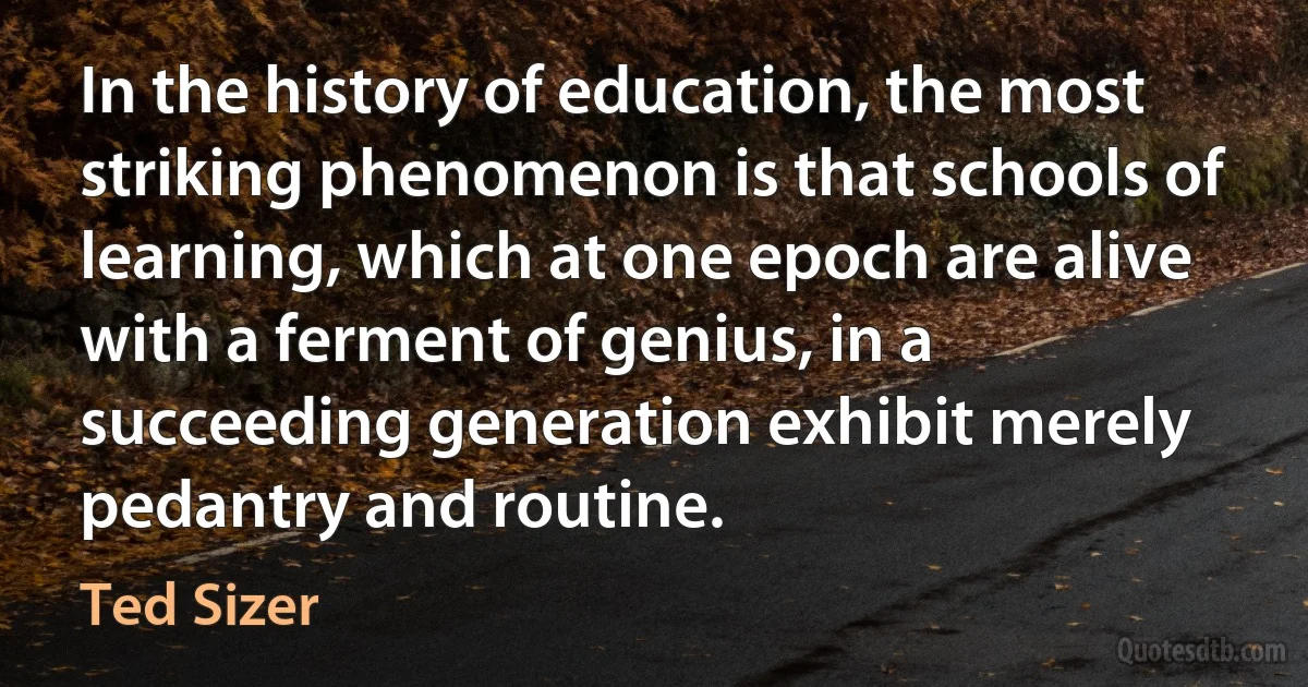 In the history of education, the most striking phenomenon is that schools of learning, which at one epoch are alive with a ferment of genius, in a succeeding generation exhibit merely pedantry and routine. (Ted Sizer)